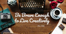 Be brave and creative.